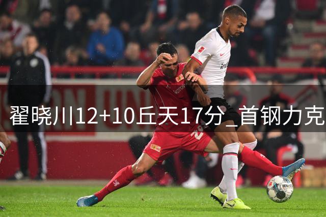 翟晓川12+10丘天17分 首钢力克同曦夺四连胜